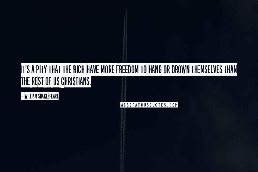 William Shakespeare Quotes: It's a pity that the rich have more freedom to hang or drown themselves than the rest of us Christians.