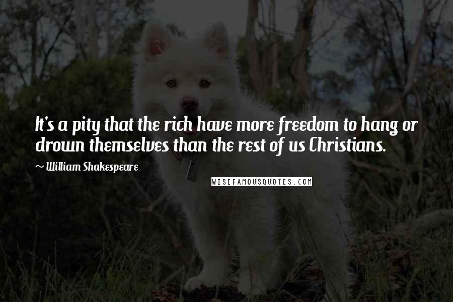 William Shakespeare Quotes: It's a pity that the rich have more freedom to hang or drown themselves than the rest of us Christians.