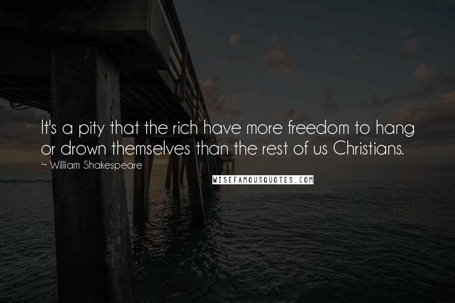 William Shakespeare Quotes: It's a pity that the rich have more freedom to hang or drown themselves than the rest of us Christians.