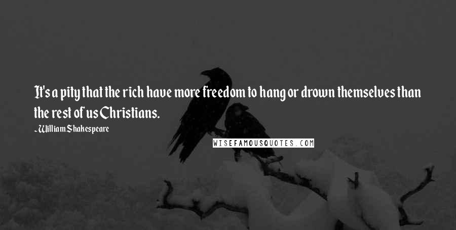 William Shakespeare Quotes: It's a pity that the rich have more freedom to hang or drown themselves than the rest of us Christians.