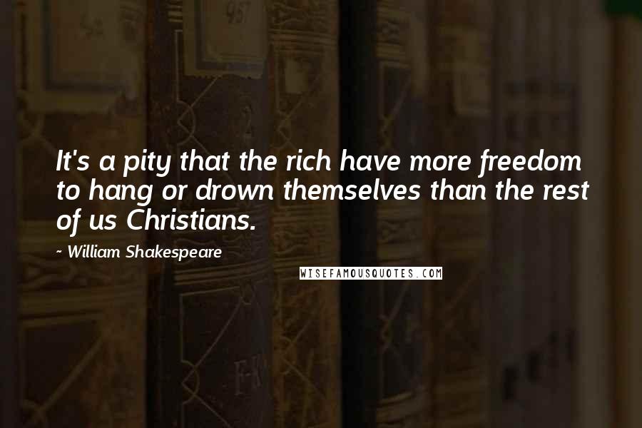 William Shakespeare Quotes: It's a pity that the rich have more freedom to hang or drown themselves than the rest of us Christians.