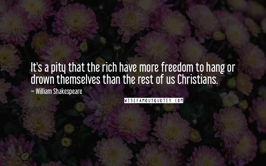 William Shakespeare Quotes: It's a pity that the rich have more freedom to hang or drown themselves than the rest of us Christians.