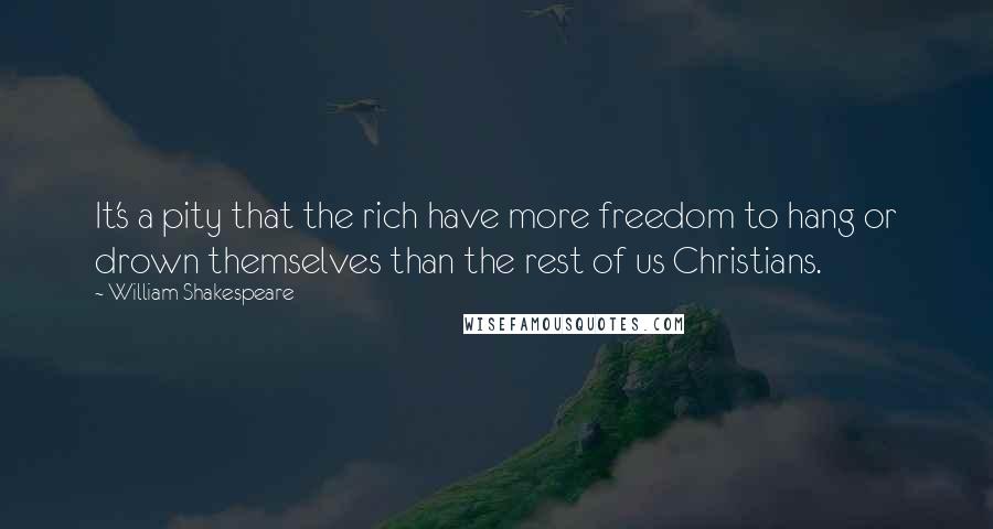 William Shakespeare Quotes: It's a pity that the rich have more freedom to hang or drown themselves than the rest of us Christians.