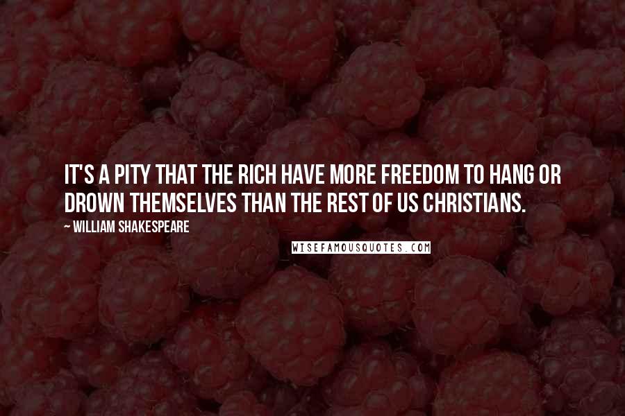 William Shakespeare Quotes: It's a pity that the rich have more freedom to hang or drown themselves than the rest of us Christians.