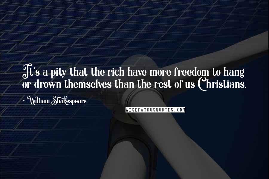 William Shakespeare Quotes: It's a pity that the rich have more freedom to hang or drown themselves than the rest of us Christians.