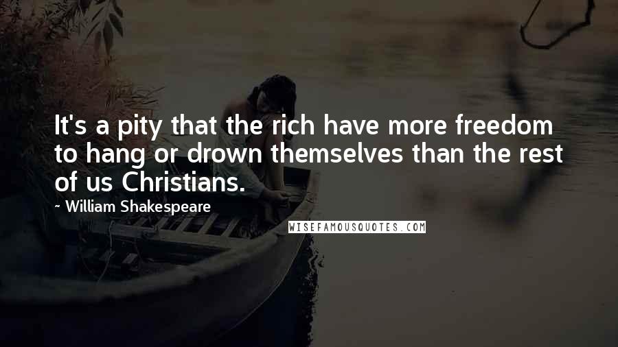 William Shakespeare Quotes: It's a pity that the rich have more freedom to hang or drown themselves than the rest of us Christians.