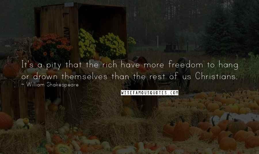 William Shakespeare Quotes: It's a pity that the rich have more freedom to hang or drown themselves than the rest of us Christians.