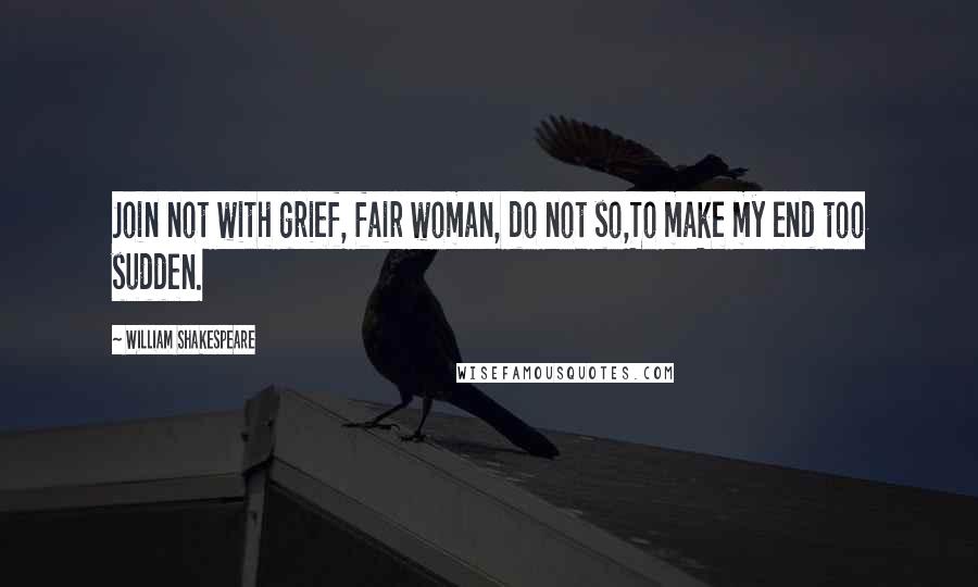 William Shakespeare Quotes: Join not with grief, fair woman, do not so,To make my end too sudden.