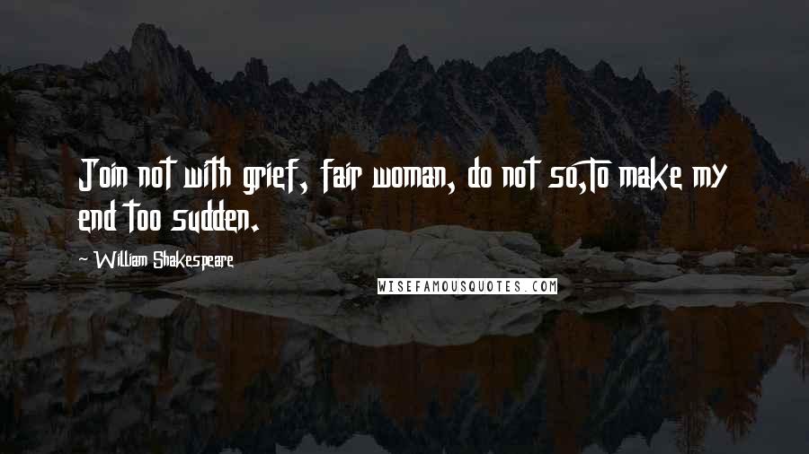 William Shakespeare Quotes: Join not with grief, fair woman, do not so,To make my end too sudden.