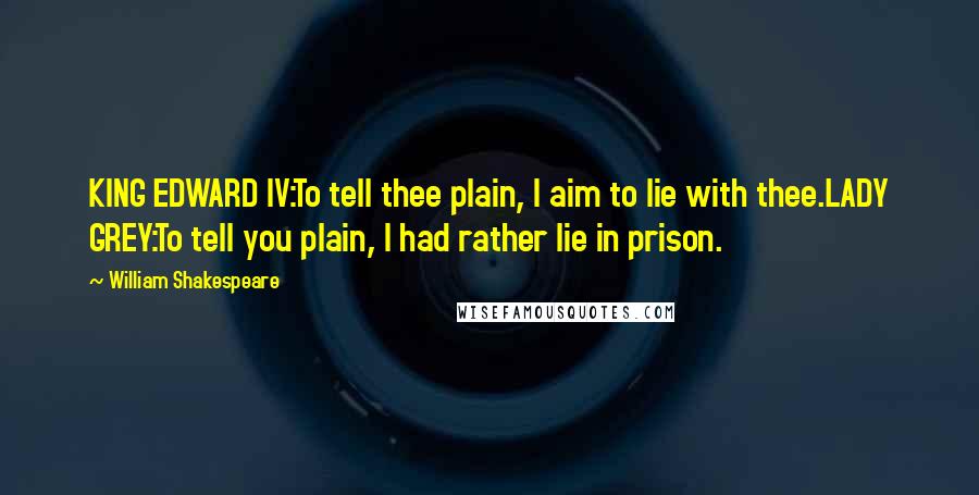 William Shakespeare Quotes: KING EDWARD IV:To tell thee plain, I aim to lie with thee.LADY GREY:To tell you plain, I had rather lie in prison.