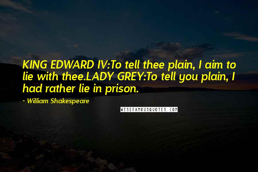 William Shakespeare Quotes: KING EDWARD IV:To tell thee plain, I aim to lie with thee.LADY GREY:To tell you plain, I had rather lie in prison.