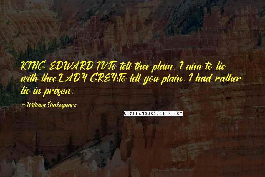 William Shakespeare Quotes: KING EDWARD IV:To tell thee plain, I aim to lie with thee.LADY GREY:To tell you plain, I had rather lie in prison.