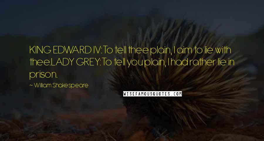 William Shakespeare Quotes: KING EDWARD IV:To tell thee plain, I aim to lie with thee.LADY GREY:To tell you plain, I had rather lie in prison.