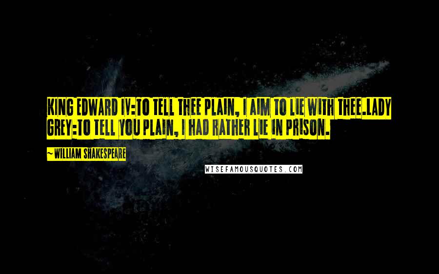 William Shakespeare Quotes: KING EDWARD IV:To tell thee plain, I aim to lie with thee.LADY GREY:To tell you plain, I had rather lie in prison.