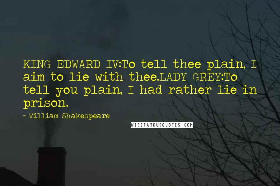 William Shakespeare Quotes: KING EDWARD IV:To tell thee plain, I aim to lie with thee.LADY GREY:To tell you plain, I had rather lie in prison.