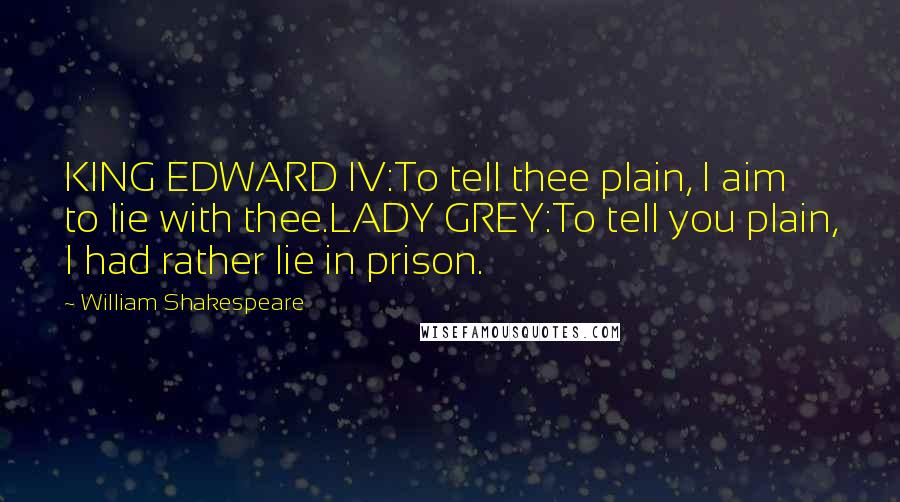William Shakespeare Quotes: KING EDWARD IV:To tell thee plain, I aim to lie with thee.LADY GREY:To tell you plain, I had rather lie in prison.