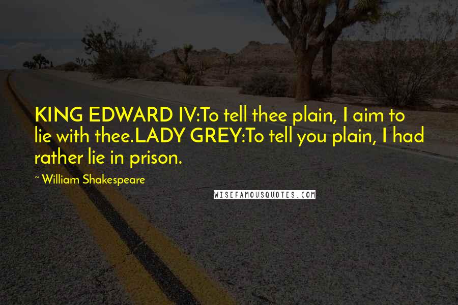 William Shakespeare Quotes: KING EDWARD IV:To tell thee plain, I aim to lie with thee.LADY GREY:To tell you plain, I had rather lie in prison.