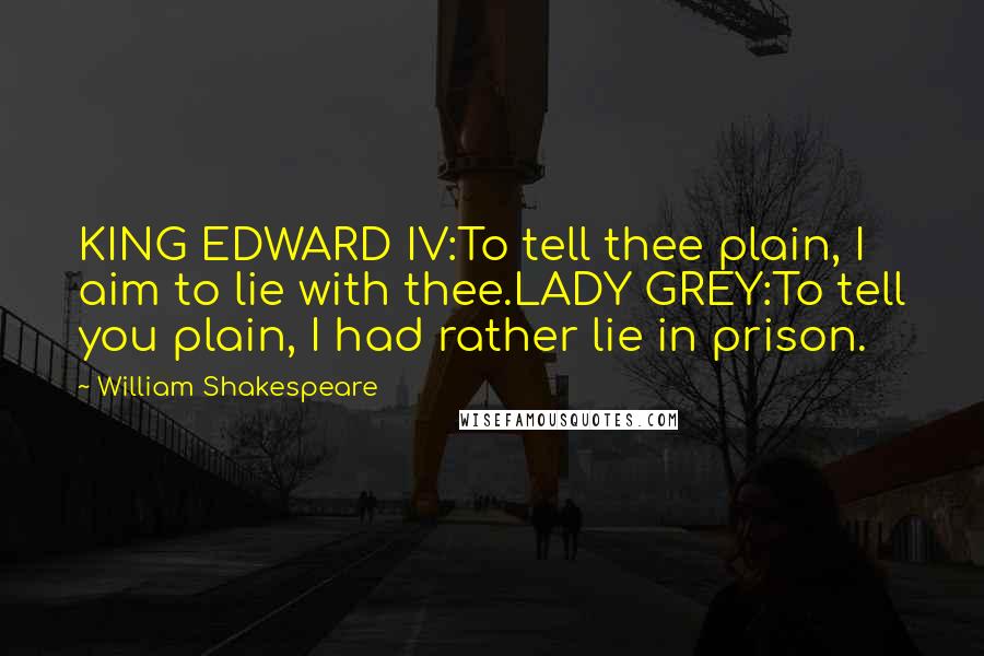 William Shakespeare Quotes: KING EDWARD IV:To tell thee plain, I aim to lie with thee.LADY GREY:To tell you plain, I had rather lie in prison.