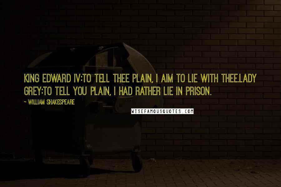 William Shakespeare Quotes: KING EDWARD IV:To tell thee plain, I aim to lie with thee.LADY GREY:To tell you plain, I had rather lie in prison.