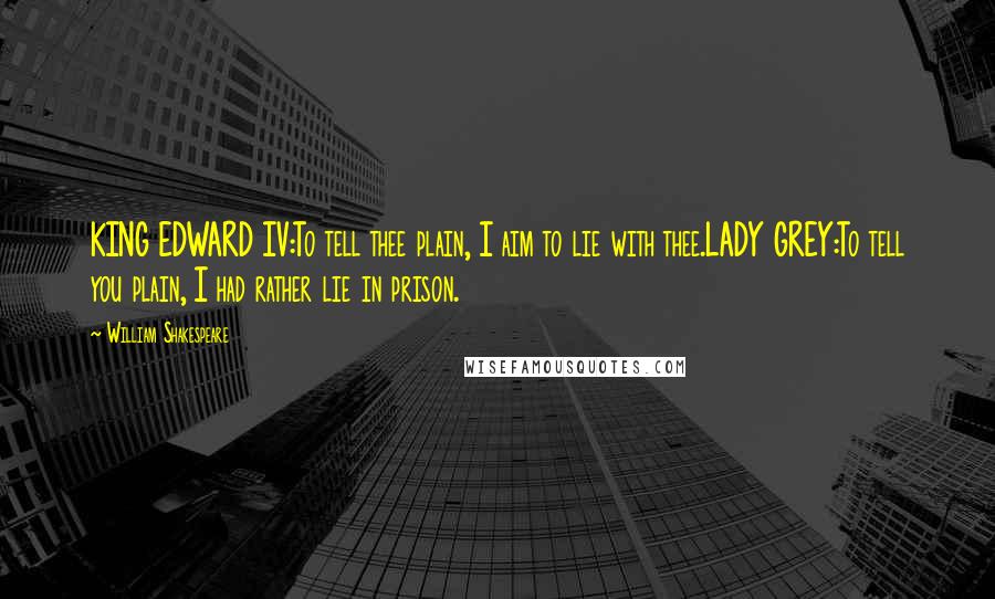 William Shakespeare Quotes: KING EDWARD IV:To tell thee plain, I aim to lie with thee.LADY GREY:To tell you plain, I had rather lie in prison.