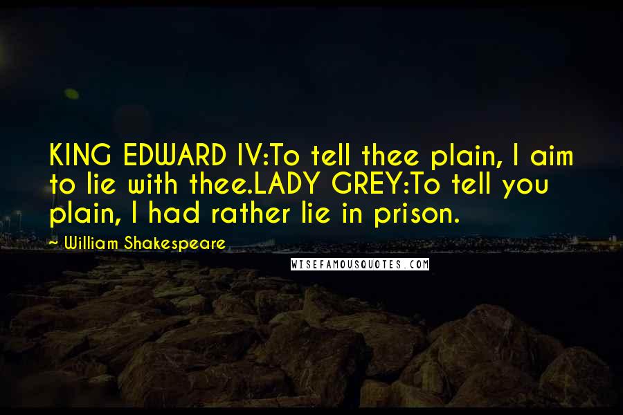 William Shakespeare Quotes: KING EDWARD IV:To tell thee plain, I aim to lie with thee.LADY GREY:To tell you plain, I had rather lie in prison.