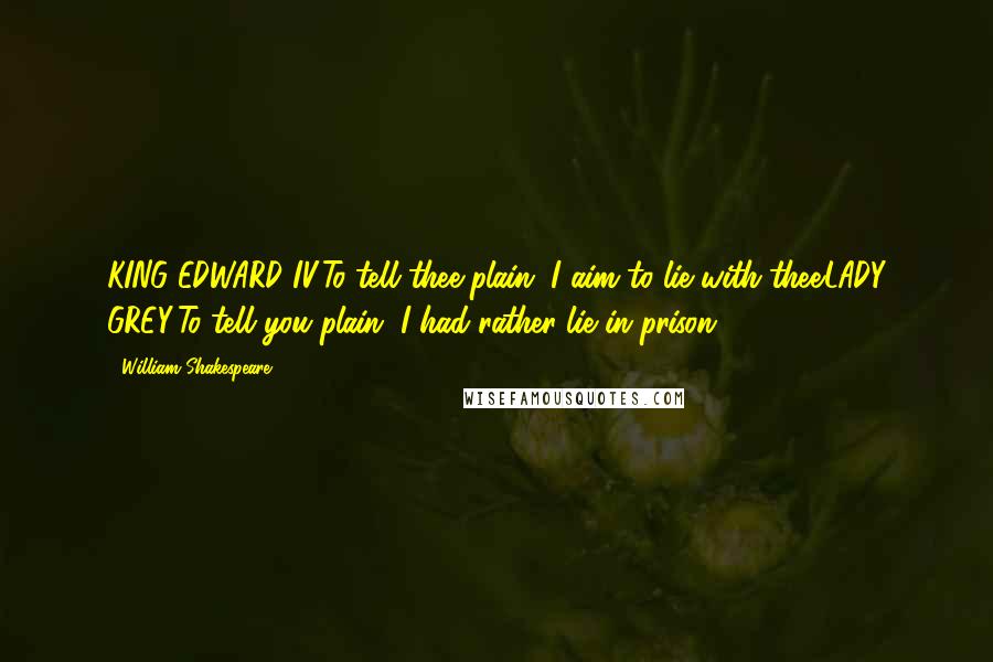 William Shakespeare Quotes: KING EDWARD IV:To tell thee plain, I aim to lie with thee.LADY GREY:To tell you plain, I had rather lie in prison.