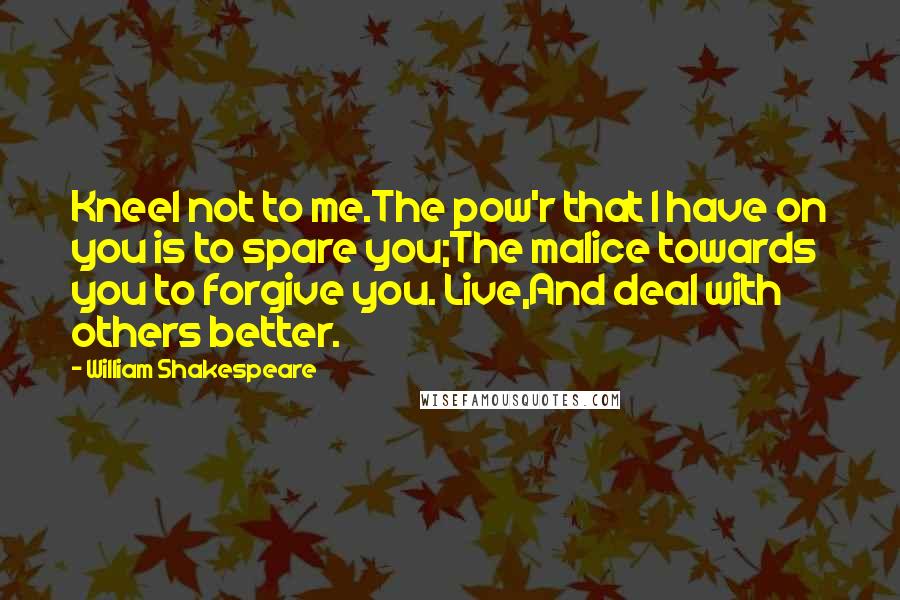 William Shakespeare Quotes: Kneel not to me.The pow'r that I have on you is to spare you;The malice towards you to forgive you. Live,And deal with others better.