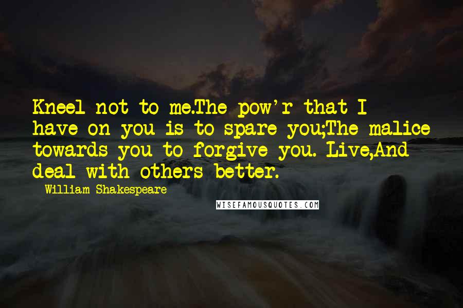 William Shakespeare Quotes: Kneel not to me.The pow'r that I have on you is to spare you;The malice towards you to forgive you. Live,And deal with others better.