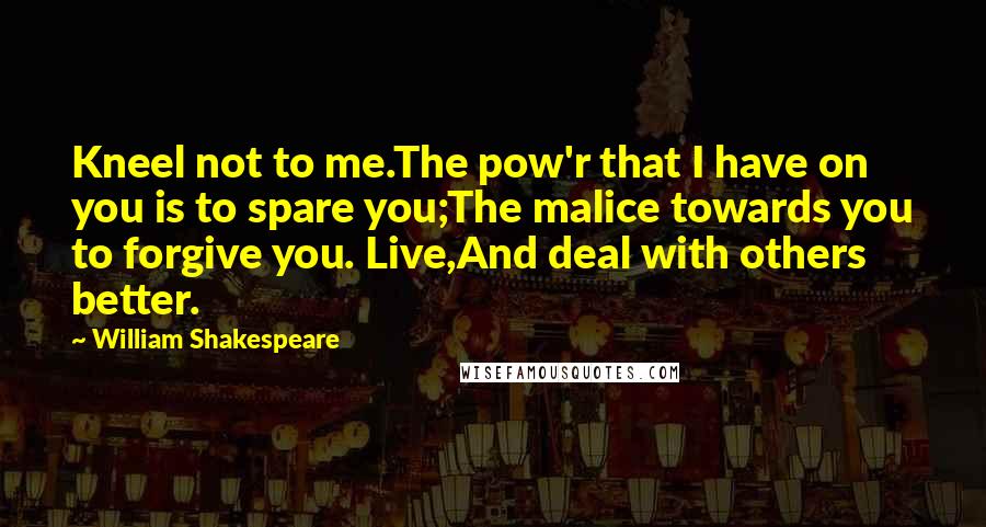 William Shakespeare Quotes: Kneel not to me.The pow'r that I have on you is to spare you;The malice towards you to forgive you. Live,And deal with others better.