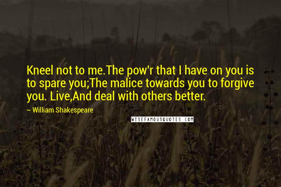 William Shakespeare Quotes: Kneel not to me.The pow'r that I have on you is to spare you;The malice towards you to forgive you. Live,And deal with others better.