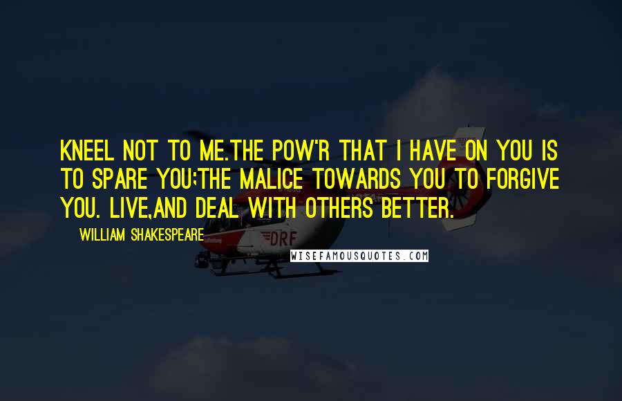 William Shakespeare Quotes: Kneel not to me.The pow'r that I have on you is to spare you;The malice towards you to forgive you. Live,And deal with others better.