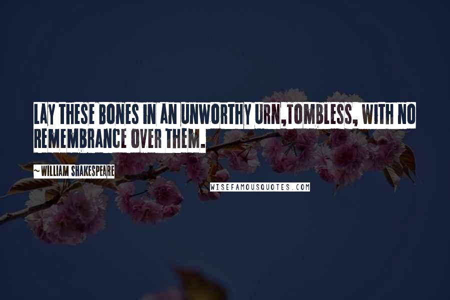 William Shakespeare Quotes: Lay these Bones in an unworthy Urn,Tombless, with no Remembrance over them.