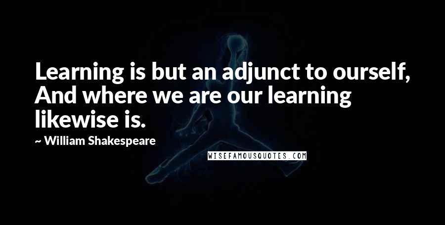 William Shakespeare Quotes: Learning is but an adjunct to ourself, And where we are our learning likewise is.