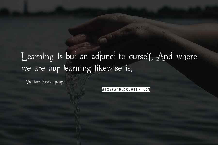 William Shakespeare Quotes: Learning is but an adjunct to ourself, And where we are our learning likewise is.