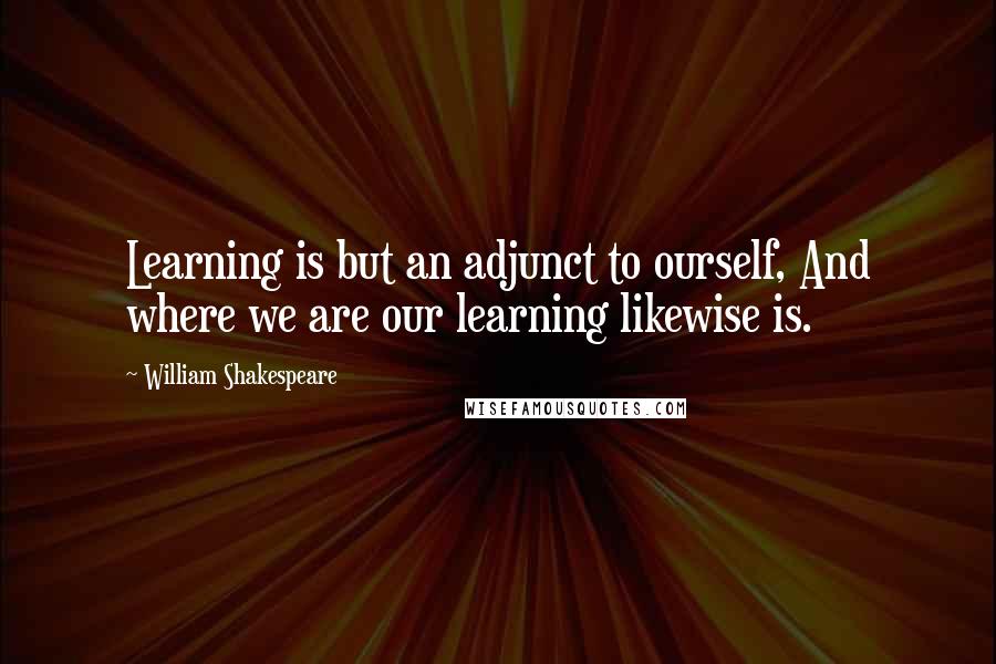 William Shakespeare Quotes: Learning is but an adjunct to ourself, And where we are our learning likewise is.