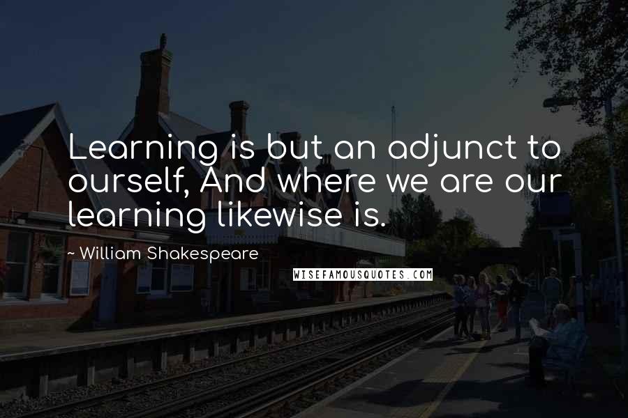 William Shakespeare Quotes: Learning is but an adjunct to ourself, And where we are our learning likewise is.