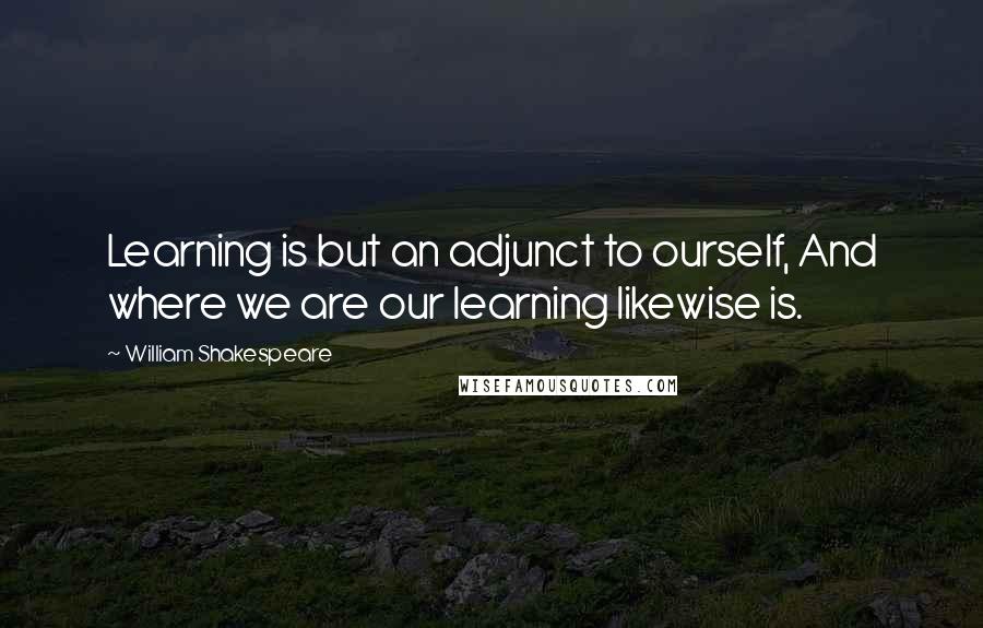 William Shakespeare Quotes: Learning is but an adjunct to ourself, And where we are our learning likewise is.