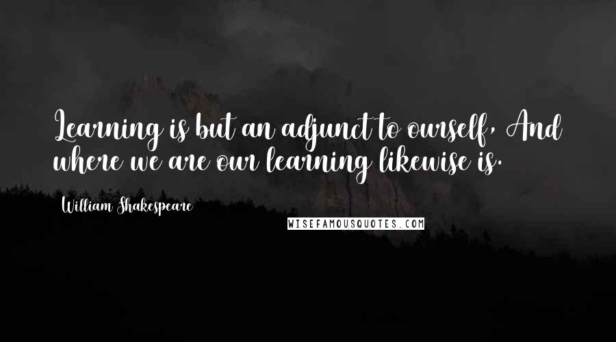 William Shakespeare Quotes: Learning is but an adjunct to ourself, And where we are our learning likewise is.