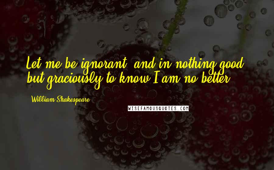 William Shakespeare Quotes: Let me be ignorant, and in nothing good, but graciously to know I am no better.