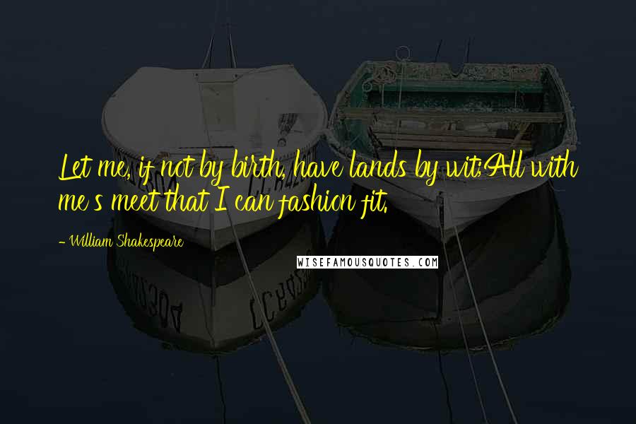 William Shakespeare Quotes: Let me, if not by birth, have lands by wit;All with me's meet that I can fashion fit.