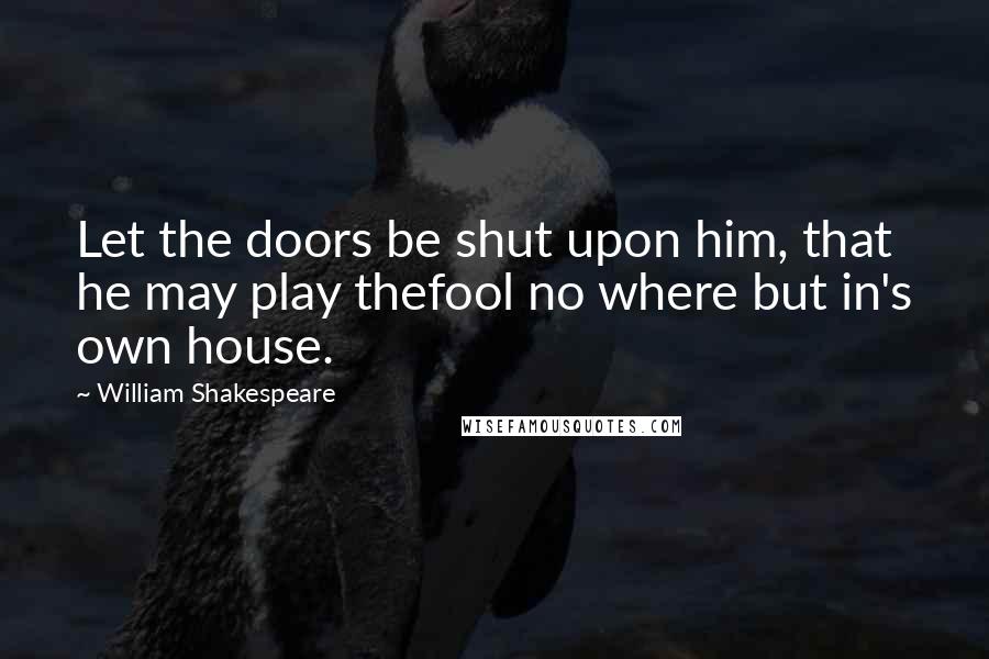 William Shakespeare Quotes: Let the doors be shut upon him, that he may play thefool no where but in's own house.