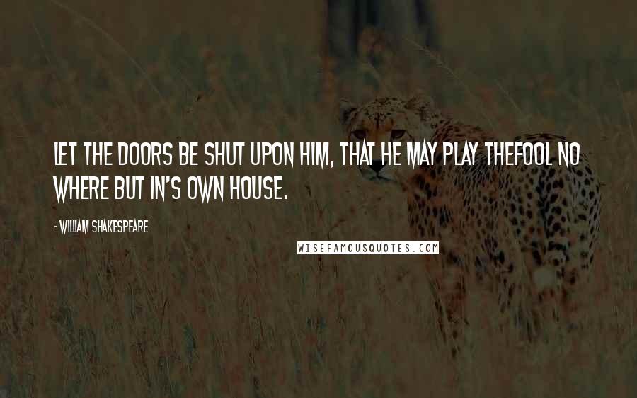 William Shakespeare Quotes: Let the doors be shut upon him, that he may play thefool no where but in's own house.