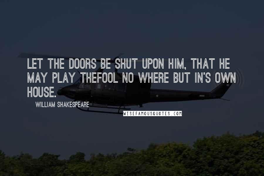 William Shakespeare Quotes: Let the doors be shut upon him, that he may play thefool no where but in's own house.