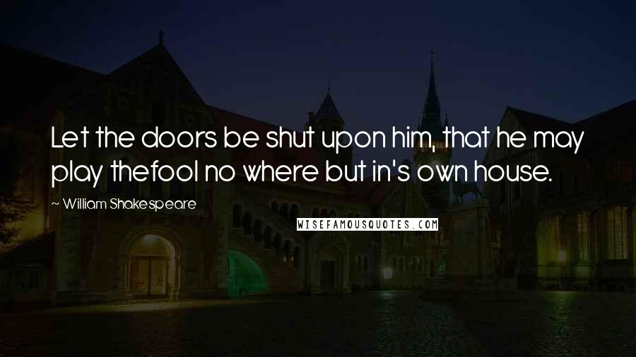 William Shakespeare Quotes: Let the doors be shut upon him, that he may play thefool no where but in's own house.