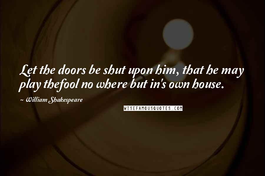 William Shakespeare Quotes: Let the doors be shut upon him, that he may play thefool no where but in's own house.