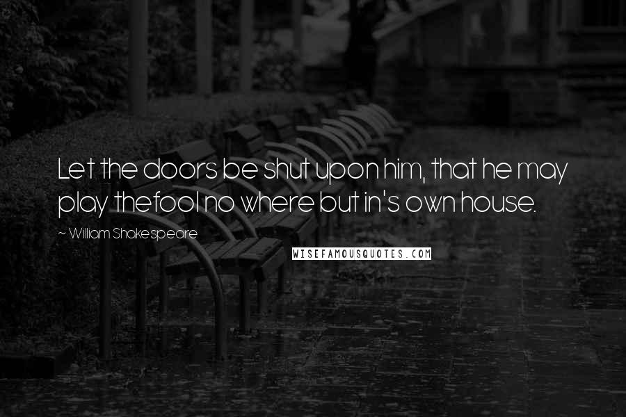 William Shakespeare Quotes: Let the doors be shut upon him, that he may play thefool no where but in's own house.