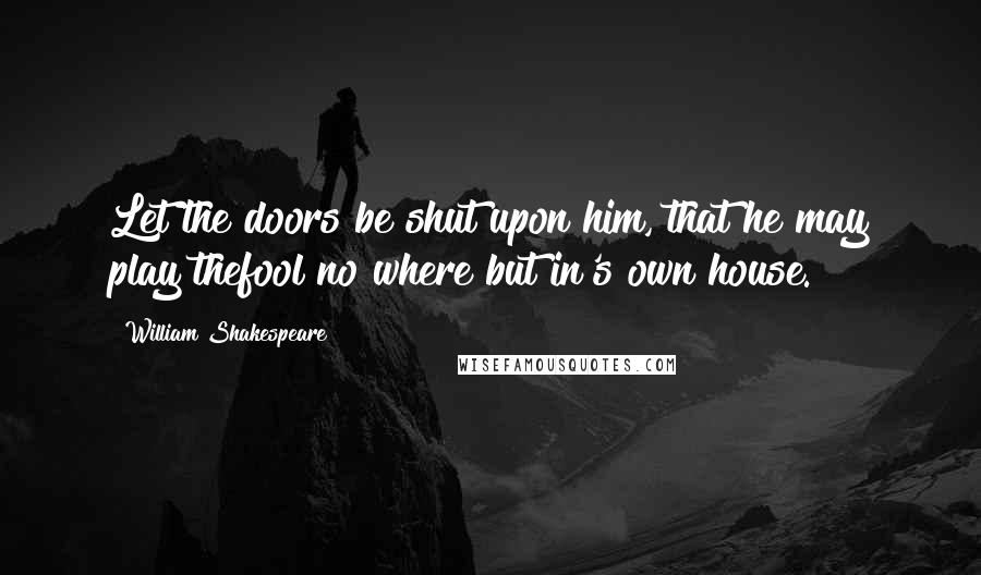 William Shakespeare Quotes: Let the doors be shut upon him, that he may play thefool no where but in's own house.