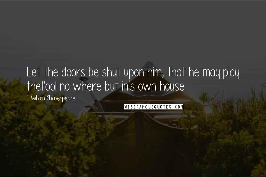 William Shakespeare Quotes: Let the doors be shut upon him, that he may play thefool no where but in's own house.