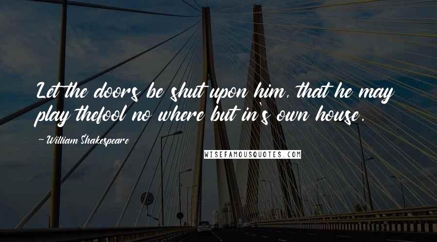 William Shakespeare Quotes: Let the doors be shut upon him, that he may play thefool no where but in's own house.