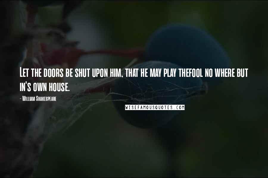 William Shakespeare Quotes: Let the doors be shut upon him, that he may play thefool no where but in's own house.